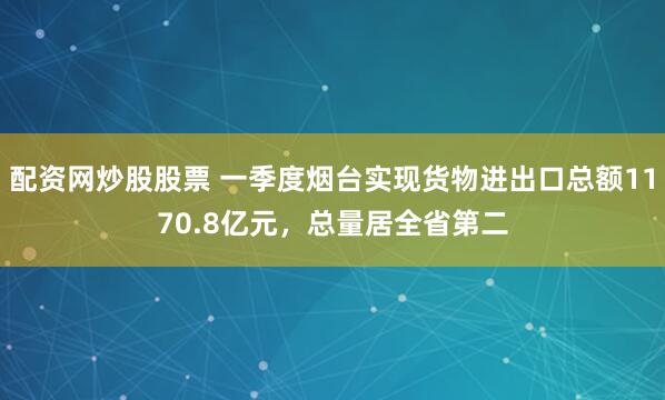 配资网炒股股票 一季度烟台实现货物进出口总额1170.8亿元，总量居全省第二