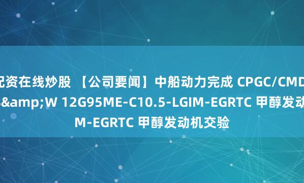 配资在线炒股 【公司要闻】中船动力完成 CPGC/CMD-MAN B&W 12G95ME-C10.5-LGIM-EGRTC 甲醇发动机交验