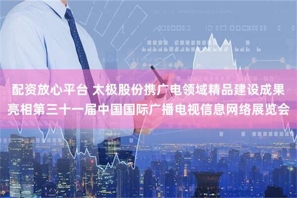 配资放心平台 太极股份携广电领域精品建设成果亮相第三十一届中国国际广播电视信息网络展览会