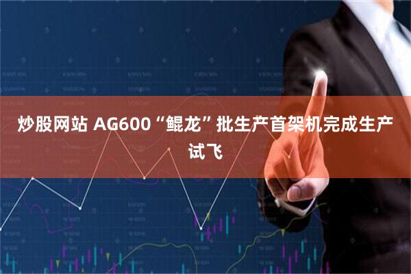 炒股网站 AG600“鲲龙”批生产首架机完成生产试飞