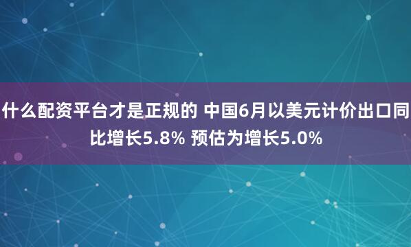 什么配资平台才是正规的 中国6月以美元计价出口同比增长5.8% 预估为增长5.0%
