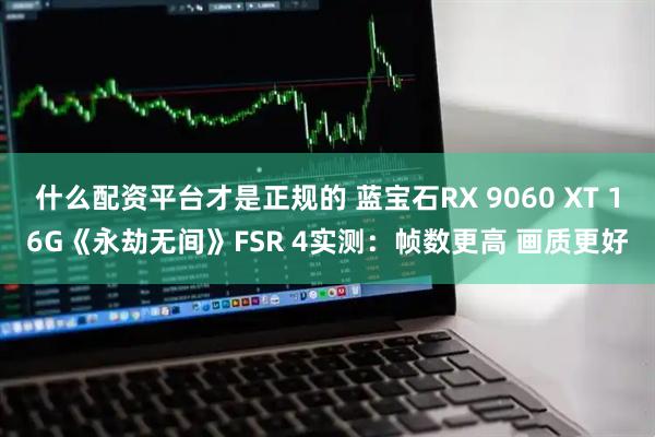 什么配资平台才是正规的 蓝宝石RX 9060 XT 16G《永劫无间》FSR 4实测：帧数更高 画质更好