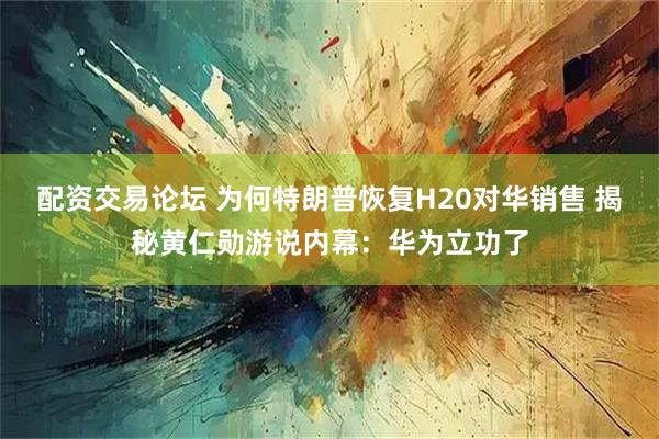 配资交易论坛 为何特朗普恢复H20对华销售 揭秘黄仁勋游说内幕：华为立功了