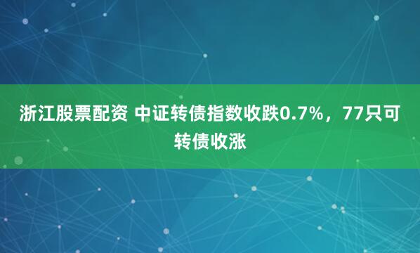 浙江股票配资 中证转债指数收跌0.7%，77只可转债收涨