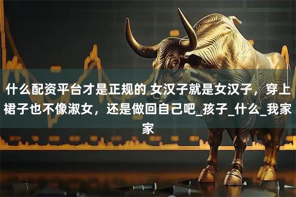 什么配资平台才是正规的 女汉子就是女汉子，穿上裙子也不像淑女，还是做回自己吧_孩子_什么_我家