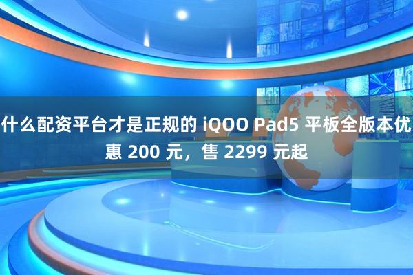 什么配资平台才是正规的 iQOO Pad5 平板全版本优惠 200 元，售 2299 元起