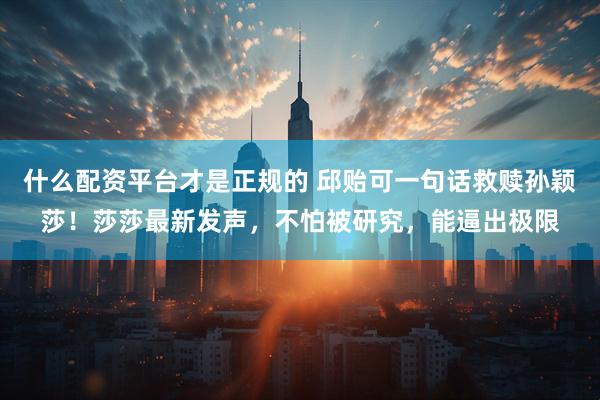 什么配资平台才是正规的 邱贻可一句话救赎孙颖莎！莎莎最新发声，不怕被研究，能逼出极限
