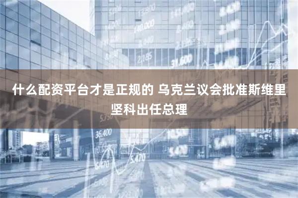 什么配资平台才是正规的 乌克兰议会批准斯维里坚科出任总理