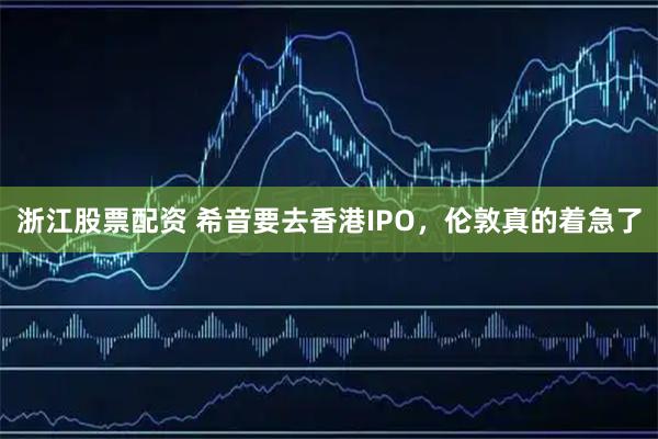 浙江股票配资 希音要去香港IPO，伦敦真的着急了