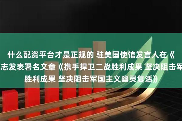 什么配资平台才是正规的 驻美国使馆发言人在《执行情报评论》杂志发表署名文章《携手捍卫二战胜利成果 坚决阻击军国主义幽灵复活》